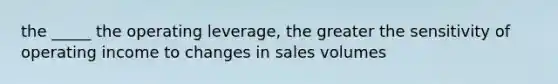 the _____ the operating leverage, the greater the sensitivity of operating income to changes in sales volumes