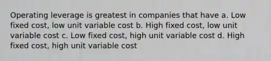 Operating leverage is greatest in companies that have a. Low fixed cost, low unit variable cost b. High fixed cost, low unit variable cost c. Low fixed cost, high unit variable cost d. High fixed cost, high unit variable cost