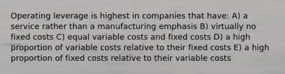 Operating leverage is highest in companies that have: A) a service rather than a manufacturing emphasis B) virtually no fixed costs C) equal variable costs and fixed costs D) a high proportion of variable costs relative to their fixed costs E) a high proportion of fixed costs relative to their variable costs