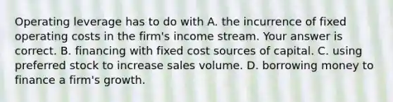 Operating leverage has to do with A. the incurrence of fixed operating costs in the​ firm's income stream. Your answer is correct. B. financing with fixed cost sources of capital. C. using preferred stock to increase sales volume. D. borrowing money to finance a​ firm's growth.