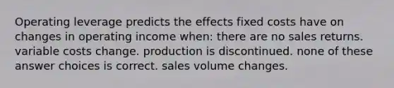 Operating leverage predicts the effects fixed costs have on changes in operating income when: there are no sales returns. variable costs change. production is discontinued. none of these answer choices is correct. sales volume changes.