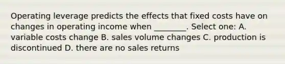 Operating leverage predicts the effects that fixed costs have on changes in operating income when ________. Select one: A. variable costs change B. sales volume changes C. production is discontinued D. there are no sales returns