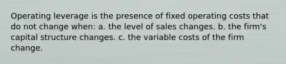 Operating leverage is the presence of fixed operating costs that do not change when: a. the level of sales changes. b. the firm's capital structure changes. c. the variable costs of the firm change.