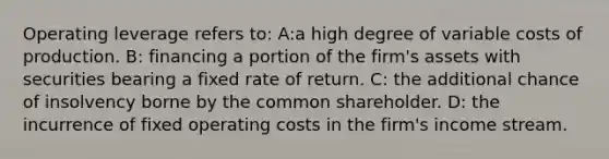 Operating leverage refers to: A:a high degree of variable costs of production. B: financing a portion of the firm's assets with securities bearing a fixed rate of return. C: the additional chance of insolvency borne by the common shareholder. D: the incurrence of fixed operating costs in the firm's income stream.