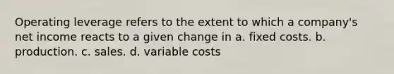 Operating leverage refers to the extent to which a company's net income reacts to a given change in a. fixed costs. b. production. c. sales. d. variable costs