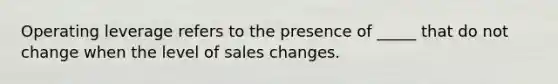 Operating leverage refers to the presence of _____ that do not change when the level of sales changes.