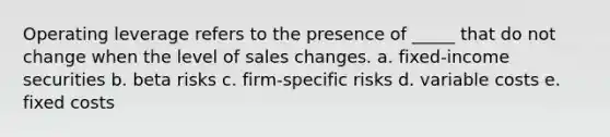 Operating leverage refers to the presence of _____ that do not change when the level of sales changes. a. fixed-income securities b. beta risks c. firm-specific risks d. variable costs e. fixed costs