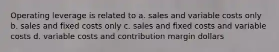 Operating leverage is related to a. sales and variable costs only b. sales and fixed costs only c. sales and fixed costs and variable costs d. variable costs and contribution margin dollars