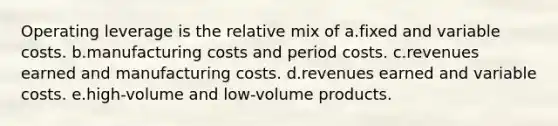 Operating leverage is the relative mix of a.fixed and variable costs. b.manufacturing costs and period costs. c.revenues earned and manufacturing costs. d.revenues earned and variable costs. e.high-volume and low-volume products.