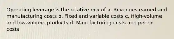 Operating leverage is the relative mix of a. Revenues earned and manufacturing costs b. Fixed and variable costs c. High-volume and low-volume products d. Manufacturing costs and period costs