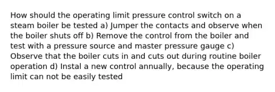 How should the operating limit pressure control switch on a steam boiler be tested a) Jumper the contacts and observe when the boiler shuts off b) Remove the control from the boiler and test with a pressure source and master pressure gauge c) Observe that the boiler cuts in and cuts out during routine boiler operation d) Instal a new control annually, because the operating limit can not be easily tested