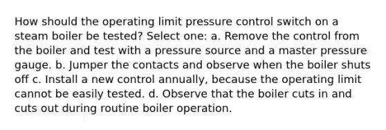 How should the operating limit pressure control switch on a steam boiler be tested? Select one: a. Remove the control from the boiler and test with a pressure source and a master pressure gauge. b. Jumper the contacts and observe when the boiler shuts off c. Install a new control annually, because the operating limit cannot be easily tested. d. Observe that the boiler cuts in and cuts out during routine boiler operation.