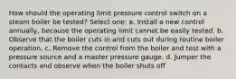 How should the operating limit pressure control switch on a steam boiler be tested? Select one: a. Install a new control annually, because the operating limit cannot be easily tested. b. Observe that the boiler cuts in and cuts out during routine boiler operation. c. Remove the control from the boiler and test with a pressure source and a master pressure gauge. d. Jumper the contacts and observe when the boiler shuts off