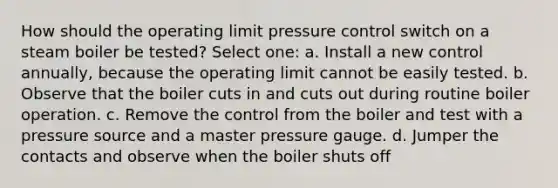 How should the operating limit pressure control switch on a steam boiler be tested? Select one: a. Install a new control annually, because the operating limit cannot be easily tested. b. Observe that the boiler cuts in and cuts out during routine boiler operation. c. Remove the control from the boiler and test with a pressure source and a master pressure gauge. d. Jumper the contacts and observe when the boiler shuts off