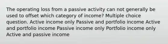 The operating loss from a passive activity can not generally be used to offset which category of income? Multiple choice question. Active income only Passive and portfolio income Active and portfolio income Passive income only Portfolio income only Active and passive income