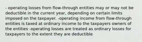 - operating losses from flow-through entities may or may not be deductible in the current year, depending on certain limits imposed on the taxpayer. -operating income from flow-through entities is taxed at ordinary income to the taxpayers owners of the entities -operating losses are treated as ordinary losses for taxpayers to the extent they are deductible