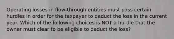 Operating losses in flow-through entities must pass certain hurdles in order for the taxpayer to deduct the loss in the current year. Which of the following choices is NOT a hurdle that the owner must clear to be eligible to deduct the loss?