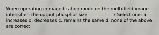 When operating in magnification mode on the multi-field image intensifier, the output phosphor size ___________? Select one: a. increases b. decreases c. remains the same d. none of the above are correct