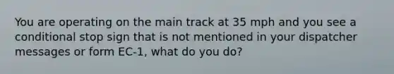 You are operating on the main track at 35 mph and you see a conditional stop sign that is not mentioned in your dispatcher messages or form EC-1, what do you do?