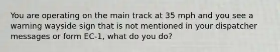 You are operating on the main track at 35 mph and you see a warning wayside sign that is not mentioned in your dispatcher messages or form EC-1, what do you do?