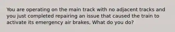 You are operating on the main track with no adjacent tracks and you just completed repairing an issue that caused the train to activate its emergency air brakes, What do you do?