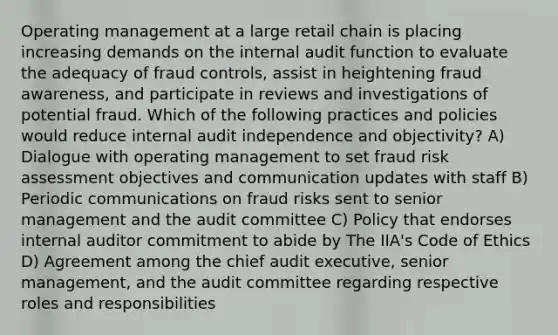 Operating management at a large retail chain is placing increasing demands on the internal audit function to evaluate the adequacy of fraud controls, assist in heightening fraud awareness, and participate in reviews and investigations of potential fraud. Which of the following practices and policies would reduce internal audit independence and objectivity? A) Dialogue with operating management to set fraud risk assessment objectives and communication updates with staff B) Periodic communications on fraud risks sent to senior management and the audit committee C) Policy that endorses internal auditor commitment to abide by The IIA's Code of Ethics D) Agreement among the chief audit executive, senior management, and the audit committee regarding respective roles and responsibilities