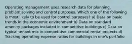 Operating management uses research data for planning, problem solving and control purposes. Which one of the following is most likely to be used for control purposes? a) Data on basic trends in the economic environment b) Data on standard amenity packages included in competitive buildings c) Data on typical tenant mix in competitive commercial rental projects d) Tracking operating expense ratios for buildings in one's portfolio