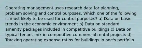 Operating management uses research data for planning, problem solving and control purposes. Which one of the following is most likely to be used for control purposes? a) Data on basic trends in the economic environment b) Data on standard amenity packages included in competitive buildings c) Data on typical tenant mix in competitive commercial rental projects d) Tracking operating expense ratios for buildings in one's portfolio