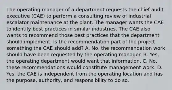 The operating manager of a department requests the chief audit executive (CAE) to perform a consulting review of industrial escalator maintenance at the plant. The manager wants the CAE to identify best practices in similar industries. The CAE also wants to recommend those best practices that the department should implement. Is the recommendation part of the project something the CAE should add? A. No, the recommendation work should have been requested by the operating manager. B. Yes, the operating department would want that information. C. No, these recommendations would constitute management work. D. Yes, the CAE is independent from the operating location and has the purpose, authority, and responsibility to do so.