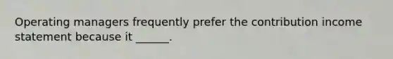 Operating managers frequently prefer the contribution income statement because it ______.