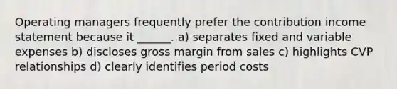 Operating managers frequently prefer the contribution income statement because it ______. a) separates fixed and variable expenses b) discloses gross margin from sales c) highlights CVP relationships d) clearly identifies period costs