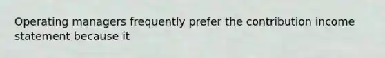Operating managers frequently prefer the contribution income statement because it