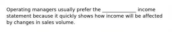 Operating managers usually prefer the ______________ income statement because it quickly shows how income will be affected by changes in sales volume.