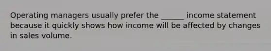 Operating managers usually prefer the ______ income statement because it quickly shows how income will be affected by changes in sales volume.