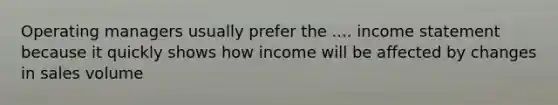 Operating managers usually prefer the .... income statement because it quickly shows how income will be affected by changes in sales volume