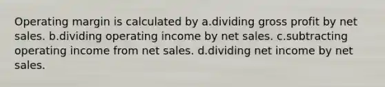 Operating margin is calculated by a.dividing <a href='https://www.questionai.com/knowledge/klIB6Lsdwh-gross-profit' class='anchor-knowledge'>gross profit</a> by <a href='https://www.questionai.com/knowledge/ksNDOTmr42-net-sales' class='anchor-knowledge'>net sales</a>. b.dividing operating income by net sales. c.subtracting operating income from net sales. d.dividing net income by net sales.