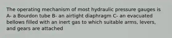 The operating mechanism of most hydraulic pressure gauges is A- a Bourdon tube B- an airtight diaphragm C- an evacuated bellows filled with an inert gas to which suitable arms, levers, and gears are attached