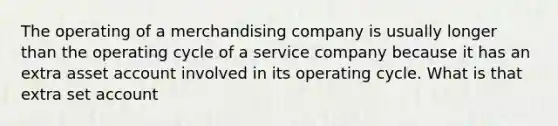 The operating of a merchandising company is usually longer than the operating cycle of a service company because it has an extra asset account involved in its operating cycle. What is that extra set account