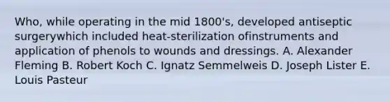 Who, while operating in the mid 1800's, developed antiseptic surgerywhich included heat-sterilization ofinstruments and application of phenols to wounds and dressings. A. Alexander Fleming B. Robert Koch C. Ignatz Semmelweis D. Joseph Lister E. Louis Pasteur