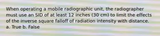 When operating a mobile radiographic unit, the radiographer must use an SID of at least 12 inches (30 cm) to limit the effects of the inverse square falloff of radiation intensity with distance. a. True b. False