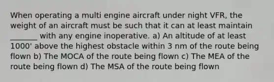 When operating a multi engine aircraft under night VFR, the weight of an aircraft must be such that it can at least maintain _______ with any engine inoperative. a) An altitude of at least 1000' above the highest obstacle within 3 nm of the route being flown b) The MOCA of the route being flown c) The MEA of the route being flown d) The MSA of the route being flown