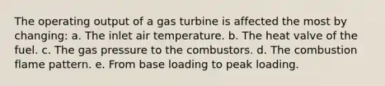 The operating output of a gas turbine is affected the most by changing: a. The inlet air temperature. b. The heat valve of the fuel. c. The gas pressure to the combustors. d. The combustion flame pattern. e. From base loading to peak loading.