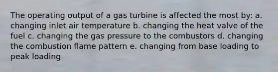 The operating output of a gas turbine is affected the most by: a. changing inlet air temperature b. changing the heat valve of the fuel c. changing the gas pressure to the combustors d. changing the combustion flame pattern e. changing from base loading to peak loading