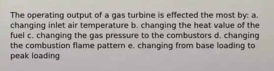 The operating output of a gas turbine is effected the most by: a. changing inlet air temperature b. changing the heat value of the fuel c. changing the gas pressure to the combustors d. changing the combustion flame pattern e. changing from base loading to peak loading