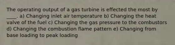 The operating output of a gas turbine is effected the most by ____. a) Changing inlet air temperature b) Changing the heat valve of the fuel c) Changing the gas pressure to the combustors d) Changing the combustion flame pattern e) Changing from base loading to peak loading