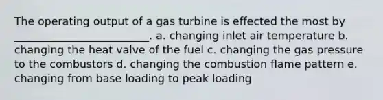 The operating output of a gas turbine is effected the most by _________________________. a. changing inlet air temperature b. changing the heat valve of the fuel c. changing the gas pressure to the combustors d. changing the combustion flame pattern e. changing from base loading to peak loading