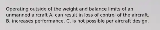 Operating outside of the weight and balance limits of an unmanned aircraft A. can result in loss of control of the aircraft. B. increases performance. C. is not possible per aircraft design.