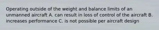 Operating outside of the weight and balance limits of an unmanned aircraft A. can result in loss of control of the aircraft B. increases performance C. is not possible per aircraft design