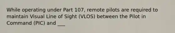 While operating under Part 107, remote pilots are required to maintain Visual Line of Sight (VLOS) between the Pilot in Command (PIC) and ___