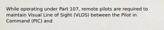 While operating under Part 107, remote pilots are required to maintain Visual Line of Sight (VLOS) between the Pilot in Command (PIC) and